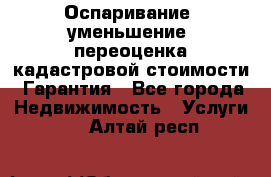 Оспаривание (уменьшение) переоценка кадастровой стоимости. Гарантия - Все города Недвижимость » Услуги   . Алтай респ.